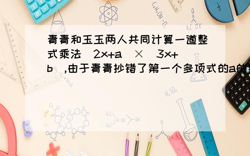 青青和玉玉两人共同计算一道整式乘法（2x+a）×（3x+b）,由于青青抄错了第一个多项式的a的符号得到的结果6a2-13x+6 玉玉由于漏抄了第二个多项式中的x的系数得到的结果为2x2-x-6 求a b 的值和