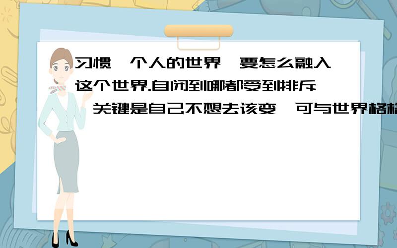 习惯一个人的世界,要怎么融入这个世界.自闭到哪都受到排斥,关键是自己不想去该变,可与世界格格不入 该怎么办