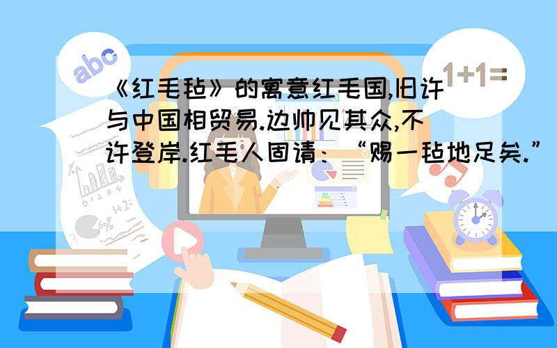 《红毛毡》的寓意红毛国,旧许与中国相贸易.边帅见其众,不许登岸.红毛人固请：“赐一毡地足矣.”帅思一毡所容无几,许之.其人置毡岸上仅容二人；拉之容四五人；且拉且登,顷刻毡大亩许,