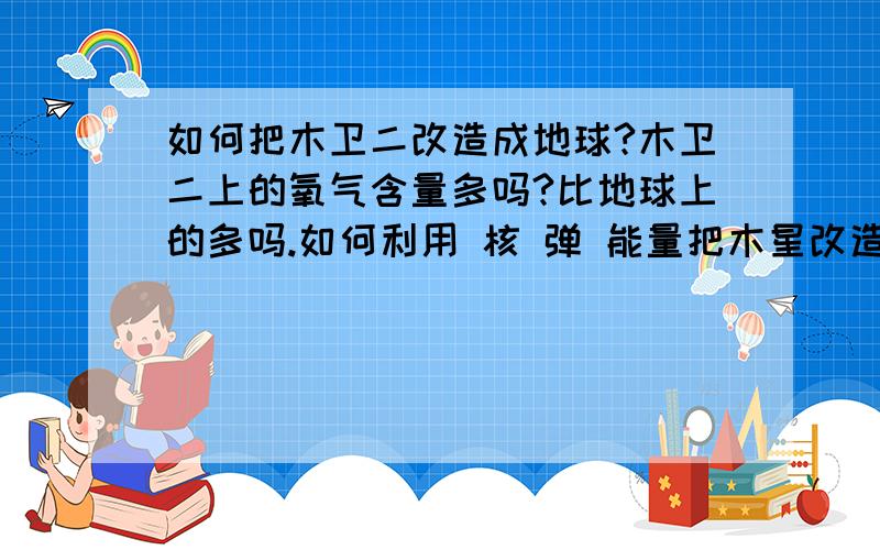 如何把木卫二改造成地球?木卫二上的氧气含量多吗?比地球上的多吗.如何利用 核 弹 能量把木星改造成一个小太阳,维持木卫2的温度?