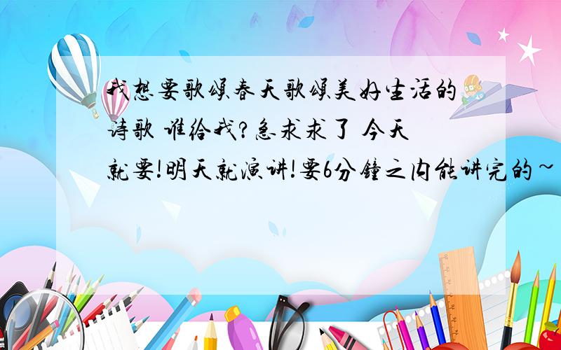 我想要歌颂春天歌颂美好生活的诗歌 谁给我?急求求了 今天就要!明天就演讲!要6分钟之内能讲完的~急