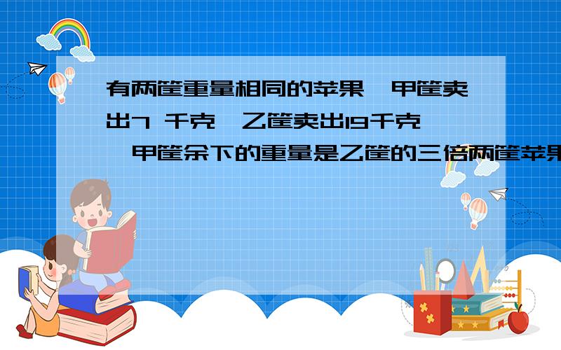 有两筐重量相同的苹果,甲筐卖出7 千克,乙筐卖出19千克,甲筐余下的重量是乙筐的三倍两筐苹果各有多少千