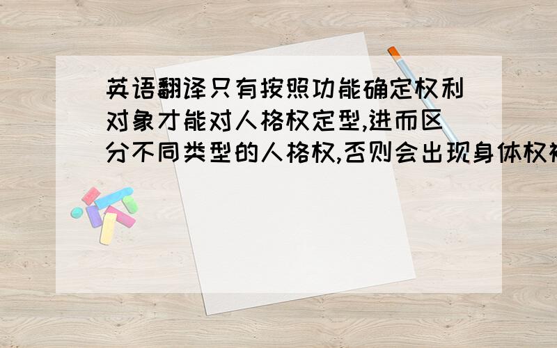 英语翻译只有按照功能确定权利对象才能对人格权定型,进而区分不同类型的人格权,否则会出现身体权被健康权吸收等结果；而这种定型机制也会形成人格权对象形式的多样化,例如,姓名存在