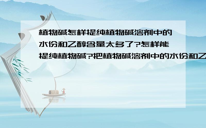 植物碱怎样提纯植物碱溶剂中的水份和乙醇含量太多了?怎样能提纯植物碱?把植物碱溶剂中的水份和乙醇去掉或减少?