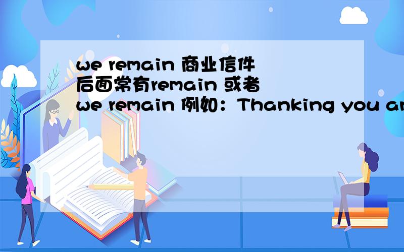 we remain 商业信件后面常有remain 或者 we remain 例如：Thanking you and looking forward to the pleasure of hearing from you soon,we remain,Dear Sirs,yours truly,