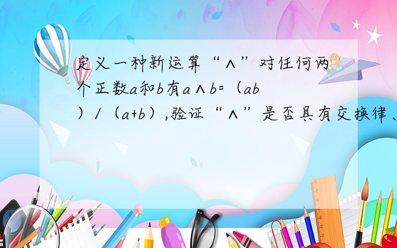 定义一种新运算“∧”对任何两个正数a和b有a∧b=（ab）/（a+b）,验证“∧”是否具有交换律、结合律、分配律?即a∧b=b∧a,（a∧b）∧c=a∧(b∧c),a∧(b+c)=(a∧b)+(a∧c)是否成立?请你再给出一种新