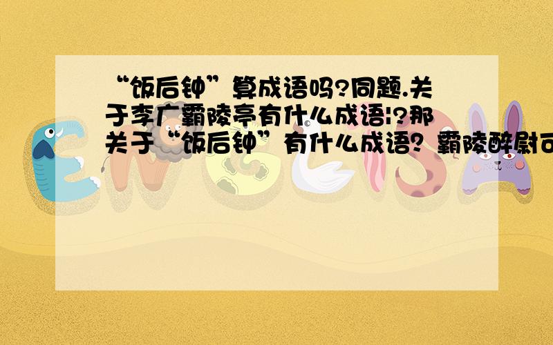 “饭后钟”算成语吗?同题.关于李广霸陵亭有什么成语|?那关于“饭后钟”有什么成语？霸陵醉尉可以解释为：失败之后，受人侮辱吗？