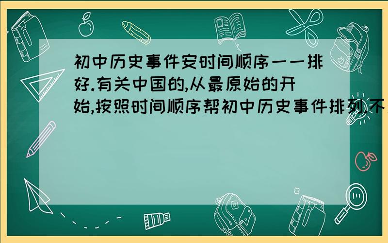 初中历史事件安时间顺序一一排好.有关中国的,从最原始的开始,按照时间顺序帮初中历史事件排列.不用说明发生事件的根本原因之类的,只要标明时间就可以了.时间有具体的几月几号也要标