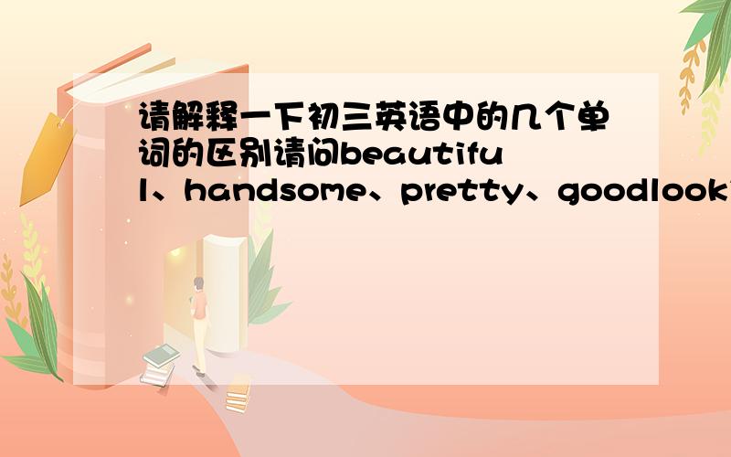 请解释一下初三英语中的几个单词的区别请问beautiful、handsome、pretty、goodlooking有什么区别?请详细说明（意思、区别、联系、用法等）1楼、2楼说的我都明白啊，我想知道点其他的，比如用法