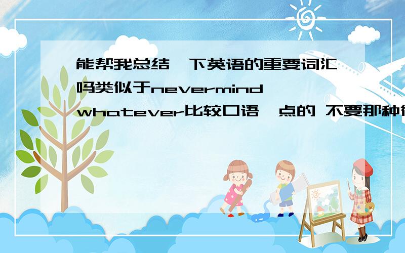 能帮我总结一下英语的重要词汇吗类似于nevermind,whatever比较口语一点的 不要那种很简单的 句子也行!和外国人交流时常用的 对了,最好能举一下例子