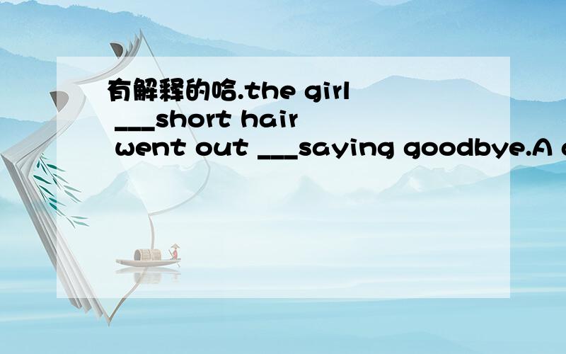 有解释的哈.the girl ___short hair went out ___saying goodbye.A at ;with B with ;without C at ;in D with ;at