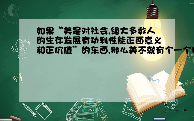 如果“美是对社会,绝大多数人的生存发展有功利性能正面意义和正价值”的东西,那么美不就有个一个标准了如果说“美是对社会,绝大多数人的生存发展有功利性能、正面意义和正价值”的