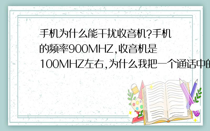 手机为什么能干扰收音机?手机的频率900MHZ,收音机是100MHZ左右,为什么我把一个通话中的手机放在收音机天线旁收音机会被干扰呢?干扰不是要频率相近才能发生吗?我今天又把一个磁铁在收音