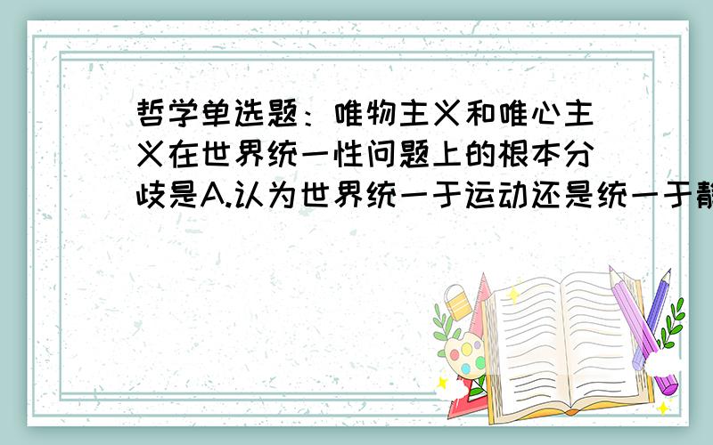 哲学单选题：唯物主义和唯心主义在世界统一性问题上的根本分歧是A.认为世界统一于运动还是统一于静止 B.认为世界统一于物质还是统一于精神 C.认为世界统一于主体还是统一于客体 D.肯