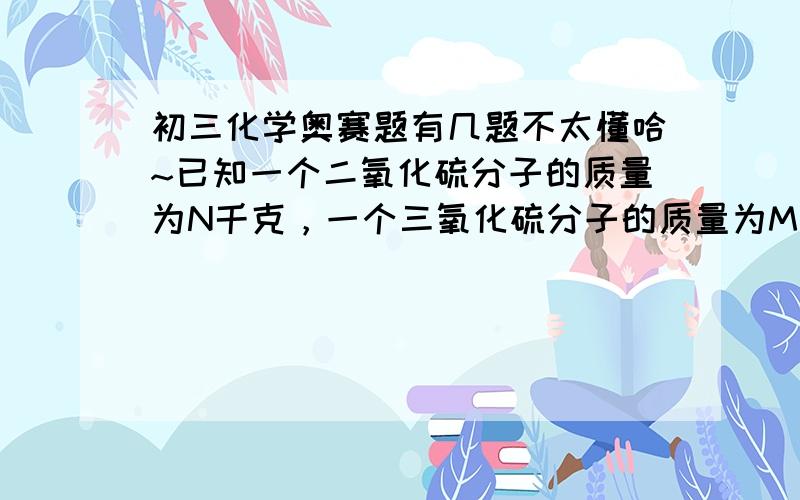 初三化学奥赛题有几题不太懂哈~已知一个二氧化硫分子的质量为N千克，一个三氧化硫分子的质量为M千克。若以一个硫原子质量的1/32作为相对原子质量的标准，则二氧化硫的式量为（32N/3N-2M