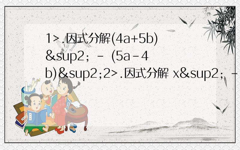 1>.因式分解(4a+5b)² - (5a-4b)²2>.因式分解 x² - y² + 10x + 253>.化简后求值(1/2x+1/3y)² - (1/3x+1/2y)² - (5/6x+5/6y)(1/6x-1/6y)其中2¹º = x² = 4的y次方4>.(x-1)(x的n-1次方 + x的n-2次方