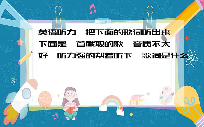 英语听力,把下面的歌词听出来下面是一首截取的歌,音质不太好,听力强的帮着听下,歌词是什么