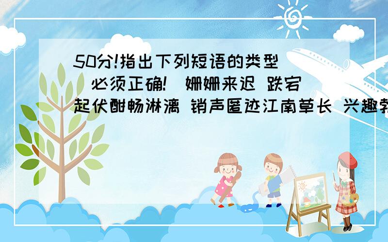 50分!指出下列短语的类型 [必须正确!]姗姗来迟 跌宕起伏酣畅淋漓 销声匿迹江南草长 兴趣勃勃敞开喉咙 功德无量人声鼎沸 怀念北国百草园 慷慨陈词惊险童话 孕育希望战胜风暴 斑斓多彩走