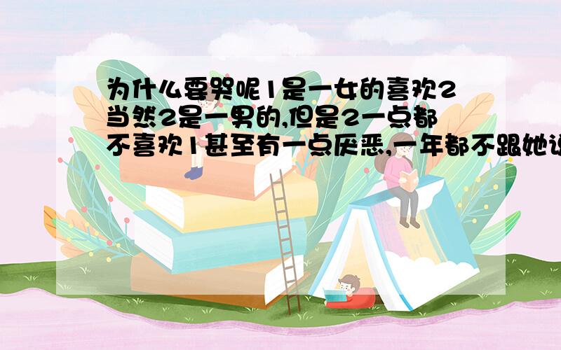 为什么要哭呢1是一女的喜欢2当然2是一男的,但是2一点都不喜欢1甚至有一点厌恶,一年都不跟她说几句话,一天2欺负3一女的开玩笑的那种,把吃完东西的包装纸塞给她,3知道1喜欢2可2又不愿跟1