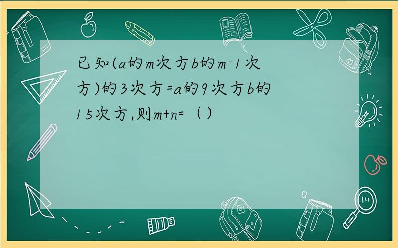 已知(a的m次方b的m-1次方)的3次方=a的9次方b的15次方,则m+n=（）