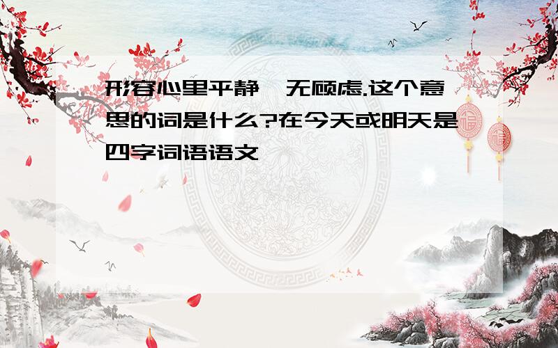 形容心里平静,无顾虑.这个意思的词是什么?在今天或明天是四字词语语文