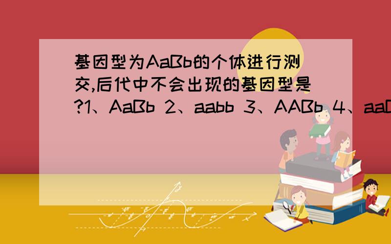 基因型为AaBb的个体进行测交,后代中不会出现的基因型是?1、AaBb 2、aabb 3、AABb 4、aaBb