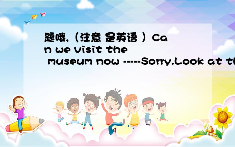 题哦,（注意 是英语 ）Can we visit the museum now -----Sorry.Look at the sign on the door .It says ,