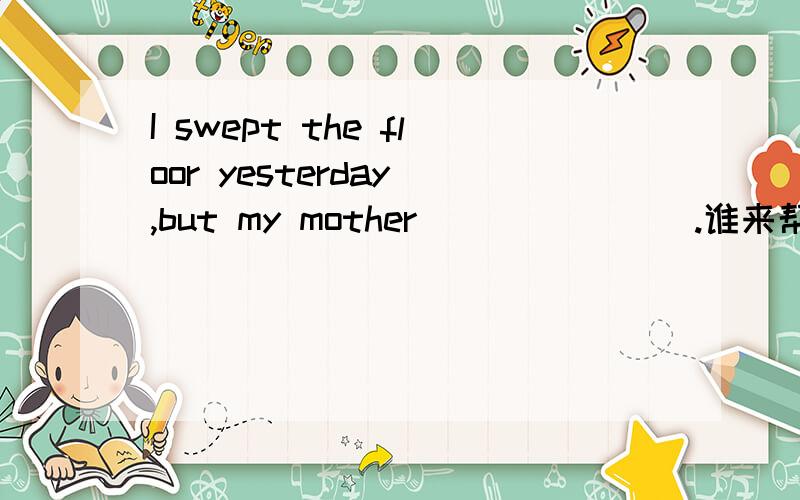 I swept the floor yesterday ,but my mother _______.谁来帮帮忙,今天需回复线上填一个单词