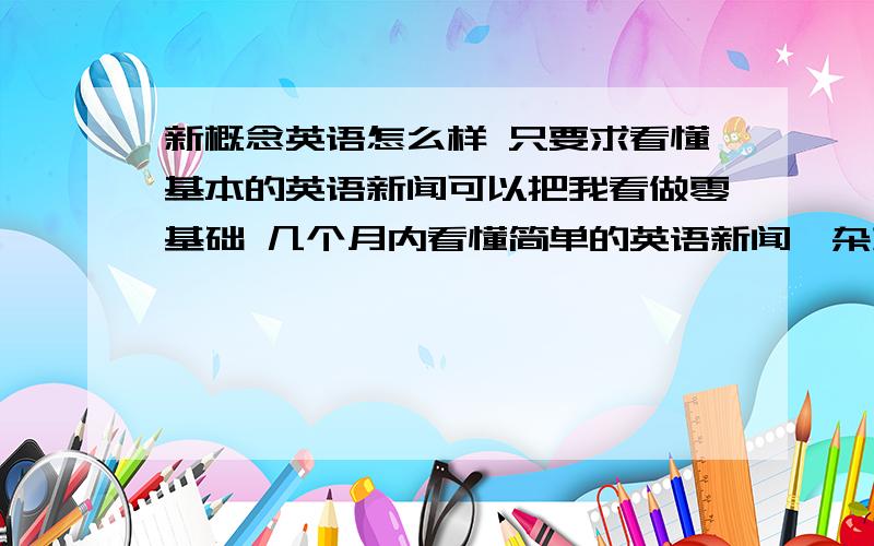 新概念英语怎么样 只要求看懂基本的英语新闻可以把我看做零基础 几个月内看懂简单的英语新闻、杂志、文章即可不要求会听、读 、说,只要求会看,其它的听说读可以慢慢来我可以每天至