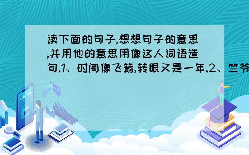 读下面的句子,想想句子的意思,并用他的意思用像这人词语造句.1、时间像飞箭,转眼又是一年.2、竺爷爷顷刻间像年轻了几十岁,立即兴冲冲地快步走到前院.