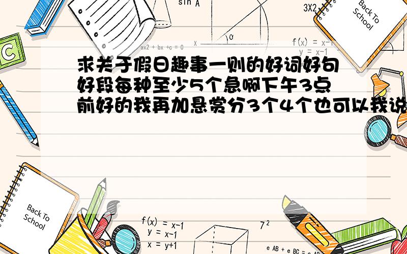 求关于假日趣事一则的好词好句好段每种至少5个急啊下午3点前好的我再加悬赏分3个4个也可以我说错了题目是关于趣事作文的好词好句好段每种至少5个