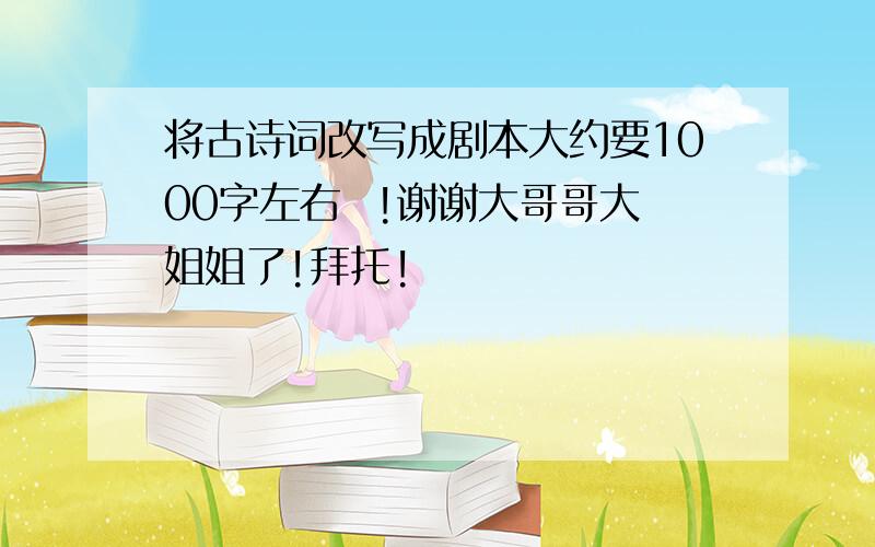 将古诗词改写成剧本大约要1000字左右  !谢谢大哥哥大姐姐了!拜托!