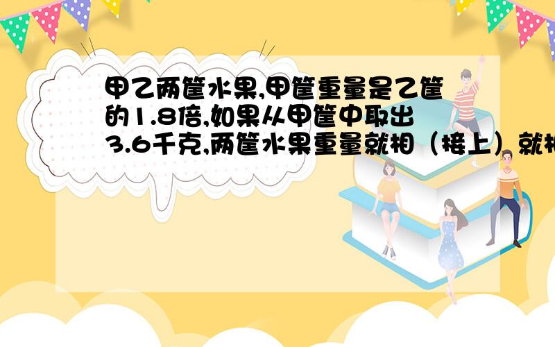 甲乙两筐水果,甲筐重量是乙筐的1.8倍,如果从甲筐中取出3.6千克,两筐水果重量就相（接上）就相等了.原来两筐水果各重多少千克（用方程解）