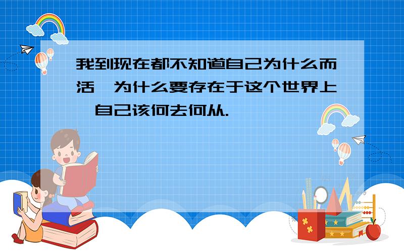 我到现在都不知道自己为什么而活,为什么要存在于这个世界上,自己该何去何从.