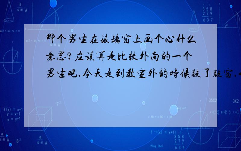 那个男生在玻璃窗上画个心什么意思?应该算是比较外向的一个男生吧,今天走到教室外的时候敲了敲窗,我正要打开,他却在窗上呵了一口气,画了一个心(我咋觉得好像电影上的),然后他就回家