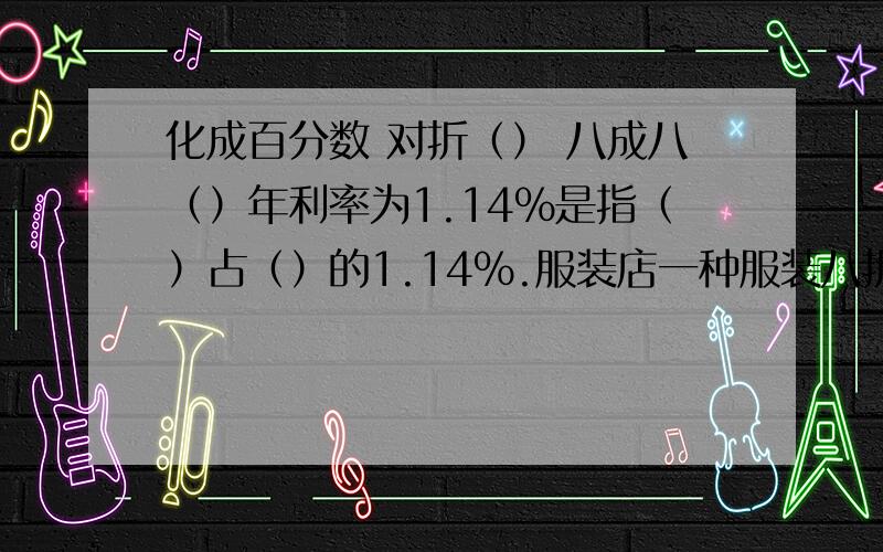 化成百分数 对折（） 八成八（）年利率为1.14%是指（）占（）的1.14%.服装店一种服装八折出售,现价是原价的（）%如果原价100苑,现价（）元.某学校有学生1350人,女生人数是男生的80%.男生有