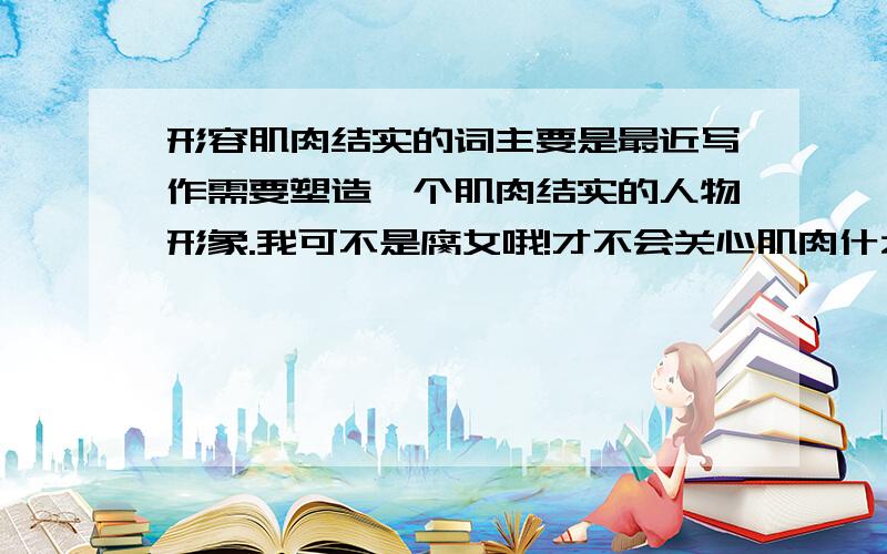 形容肌肉结实的词主要是最近写作需要塑造一个肌肉结实的人物形象.我可不是腐女哦!才不会关心肌肉什么的呢……真的不是了,一定要相信我!