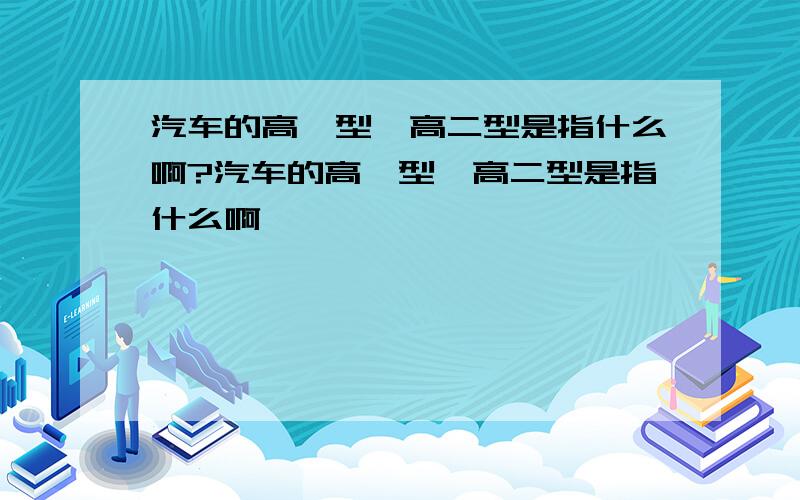 汽车的高一型、高二型是指什么啊?汽车的高一型、高二型是指什么啊