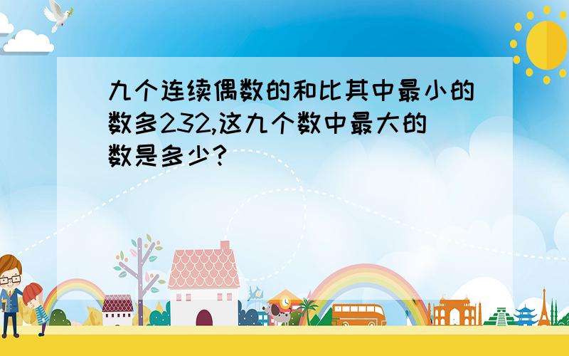 九个连续偶数的和比其中最小的数多232,这九个数中最大的数是多少?