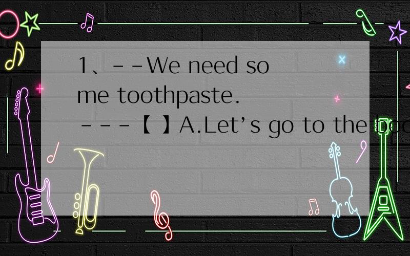 1、--We need some toothpaste.---【 】A.Let’s go to the bookstore.B.Let’s get some.C.Let’s buDLet’s go..如何选?