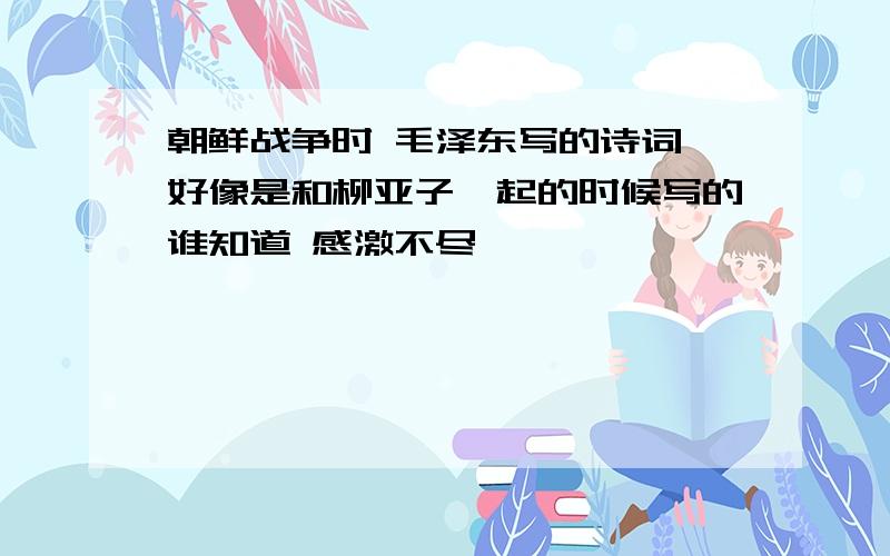 朝鲜战争时 毛泽东写的诗词 好像是和柳亚子一起的时候写的谁知道 感激不尽