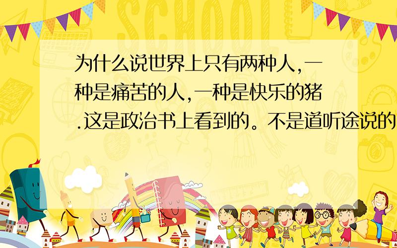 为什么说世界上只有两种人,一种是痛苦的人,一种是快乐的猪.这是政治书上看到的。不是道听途说的。