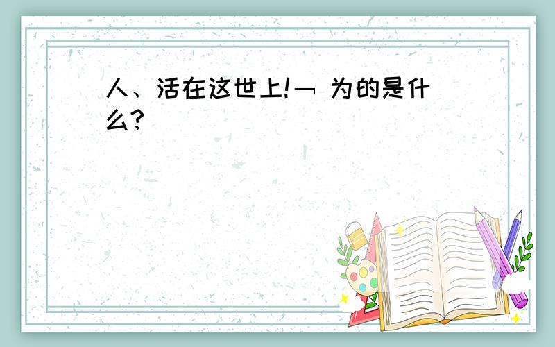 人、活在这世上!﹁ 为的是什么?