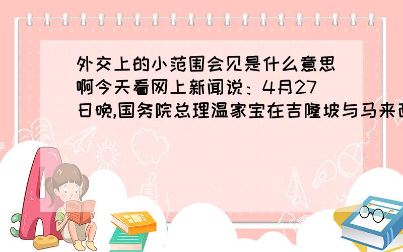 外交上的小范围会见是什么意思啊今天看网上新闻说：4月27日晚,国务院总理温家宝在吉隆坡与马来西亚总理纳吉布举行小范围会见.什么是小范围会见啊?