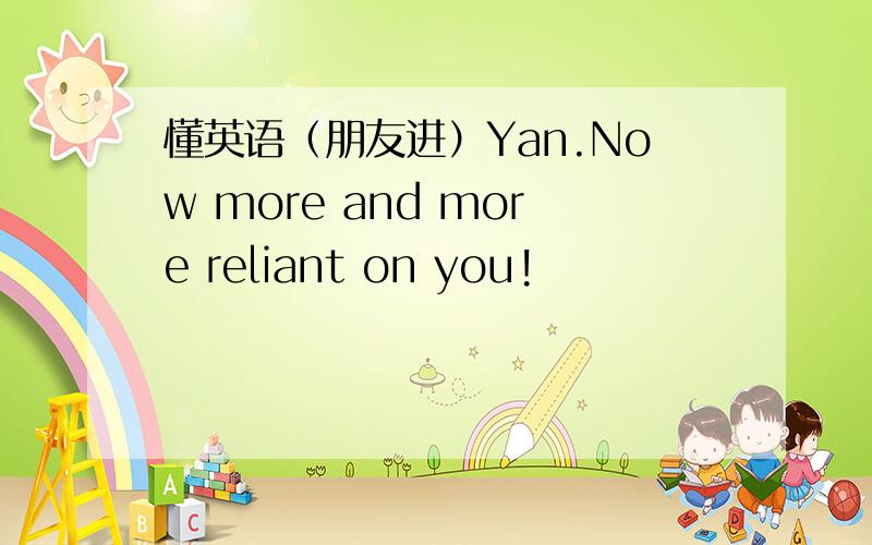 懂英语（朋友进）Yan.Now more and more reliant on you!