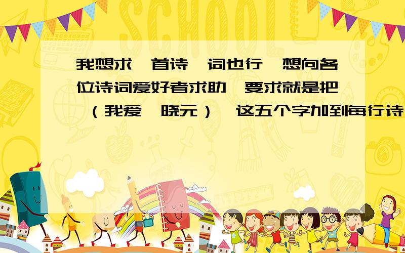 我想求一首诗、词也行,想向各位诗词爱好者求助,要求就是把 （我爱邹晓元）,这五个字加到每行诗句的第一个字,或者最后一个字也行.不能有的在前面有的在后面,要是写词的话还是加到最前