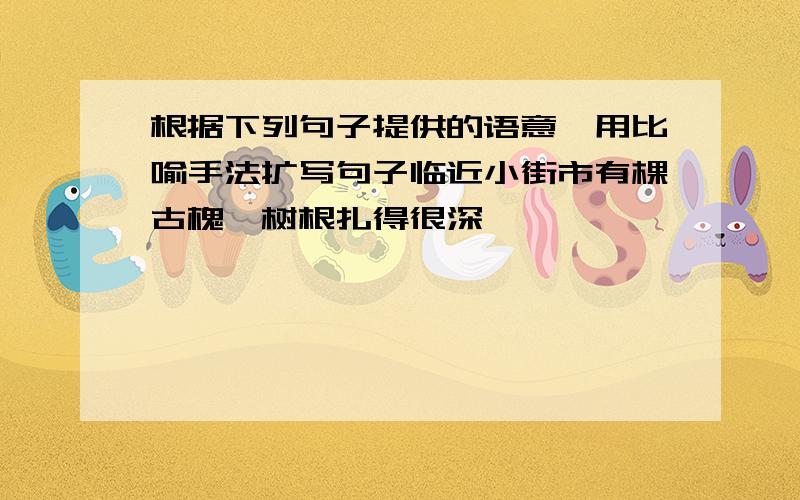 根据下列句子提供的语意,用比喻手法扩写句子临近小街市有棵古槐,树根扎得很深