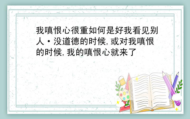 我嗔恨心很重如何是好我看见别人·没道德的时候,或对我嗔恨的时候,我的嗔恨心就来了