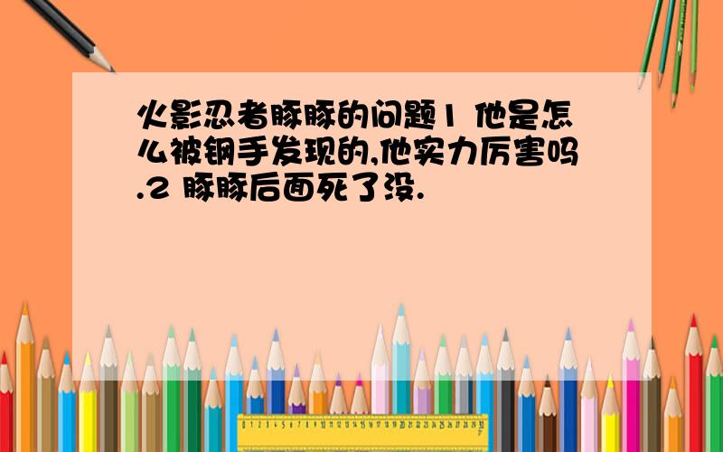 火影忍者豚豚的问题1 他是怎么被钢手发现的,他实力厉害吗.2 豚豚后面死了没.