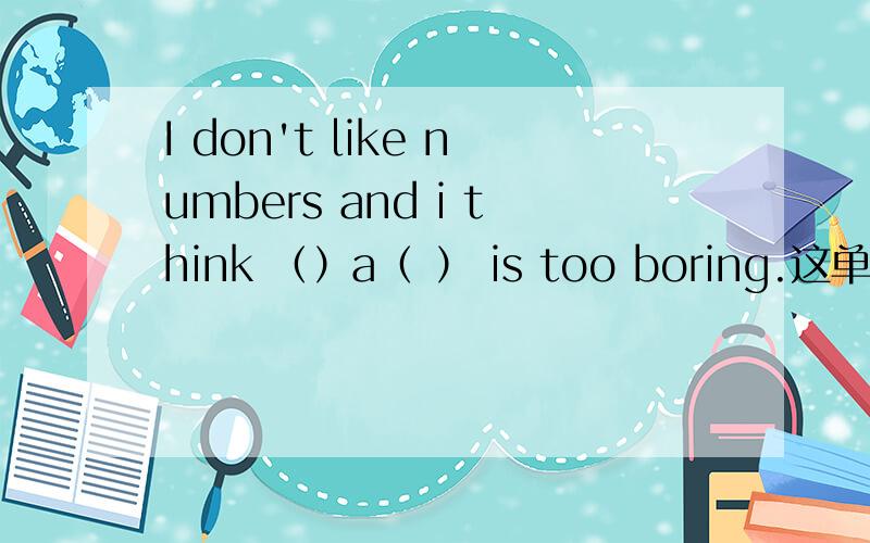 I don't like numbers and i think （）a（ ） is too boring.这单词是什么啊?还有：I like ( )o( ) because I love little animals.I am going to do my homework on ( )t( ) and go to a movie on Sunday( )t( )和( )o( )各是一个词，这个词